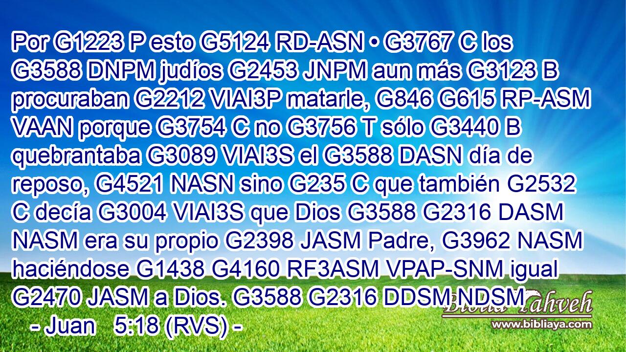 Por G1223 P esto G5124 RD-ASN • G3767 C los G3588 DNPM judíos G2453 JNPM aun más G3123 B procuraban G2212 VIAI3P matarle, G846 G615 RP-ASM VAAN porque G3754 C no G3756 T sólo G3440 B quebrantaba G3089 VIAI3S el G3588 DASN día de reposo, G4521 NASN sino G235 C que también G2532 C decía G3004 VIAI3S que Dios G3588 G2316 DASM NASM era su propio G2398 JASM Padre, G3962 NASM haciéndose G1438 G4160 RF3ASM VPAP-SNM igual G2470 JASM a Dios. G3588 G2316 DDSM NDSM 