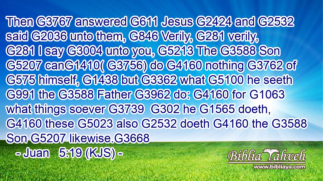 Then G3767 answered G611 Jesus G2424 and G2532 said G2036 unto them, G846 Verily, G281 verily, G281 I say G3004 unto you, G5213 The G3588 Son G5207 canG1410( G3756) do G4160 nothing G3762 of G575 himself, G1438 but G3362 what G5100 he seeth G991 the G3588 Father G3962 do: G4160 for G1063 what things soever G3739  G302 he G1565 doeth, G4160 these G5023 also G2532 doeth G4160 the G3588 Son G5207 likewise.G3668