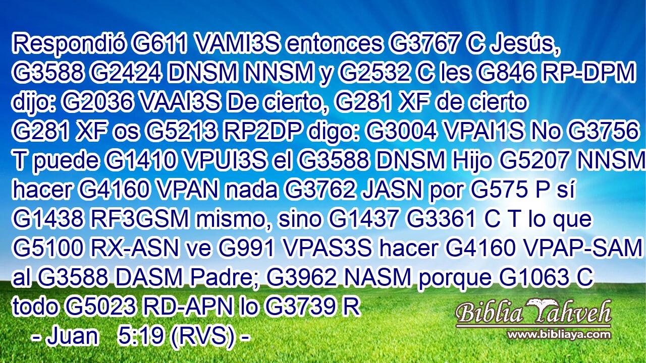 Respondió G611 VAMI3S entonces G3767 C Jesús, G3588 G2424 DNSM NNSM y G2532 C les G846 RP-DPM dijo: G2036 VAAI3S De cierto, G281 XF de cierto G281 XF os G5213 RP2DP digo: G3004 VPAI1S No G3756 T puede G1410 VPUI3S el G3588 DNSM Hijo G5207 NNSM hacer G4160 VPAN nada G3762 JASN por G575 P sí G1438 RF3GSM mismo, sino G1437 G3361 C T lo que G5100 RX-ASN ve G991 VPAS3S hacer G4160 VPAP-SAM al G3588 DASM Padre; G3962 NASM porque G1063 C todo G5023 RD-APN lo G3739 R