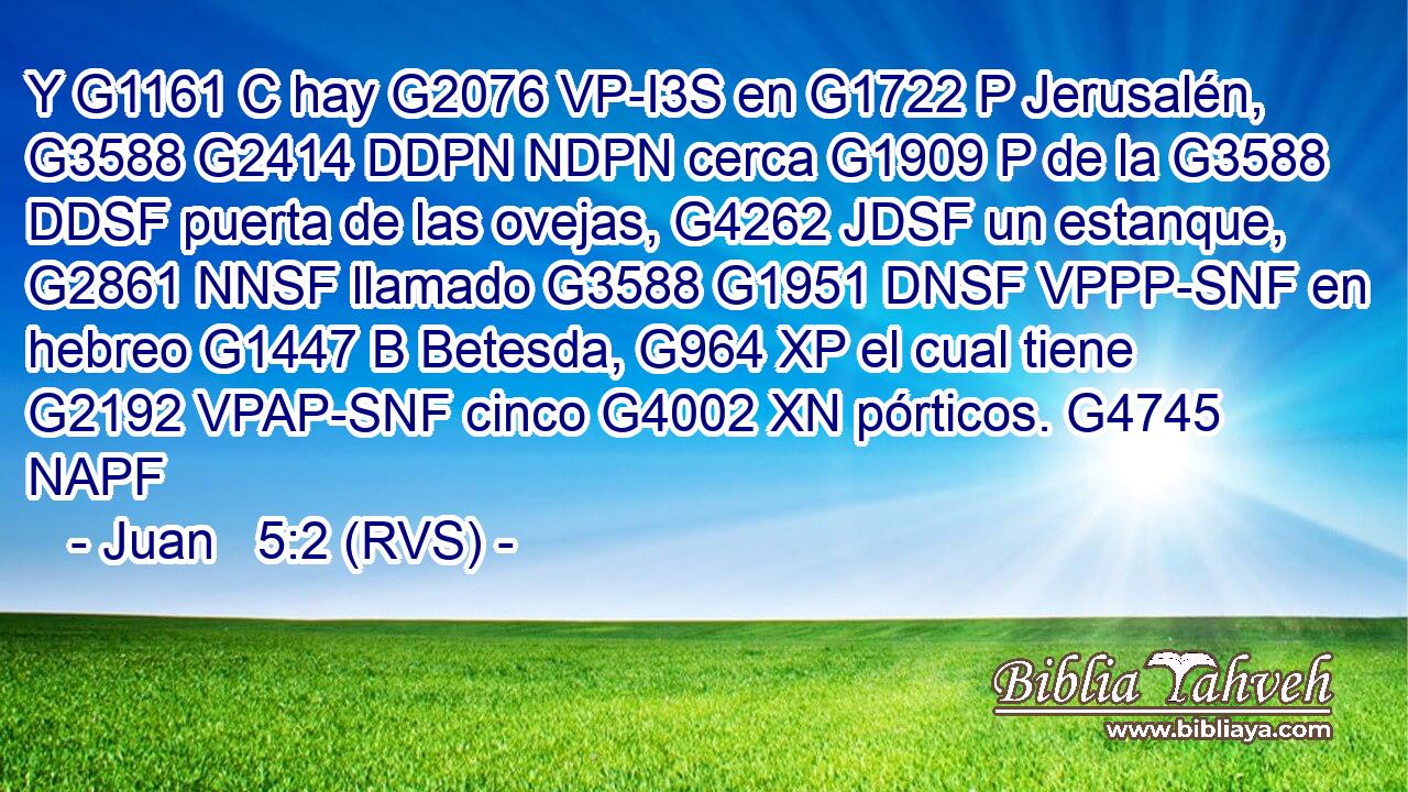 Y G1161 C hay G2076 VP-I3S en G1722 P Jerusalén, G3588 G2414 DDPN NDPN cerca G1909 P de la G3588 DDSF puerta de las ovejas, G4262 JDSF un estanque, G2861 NNSF llamado G3588 G1951 DNSF VPPP-SNF en hebreo G1447 B Betesda, G964 XP el cual tiene G2192 VPAP-SNF cinco G4002 XN pórticos. G4745 NAPF 