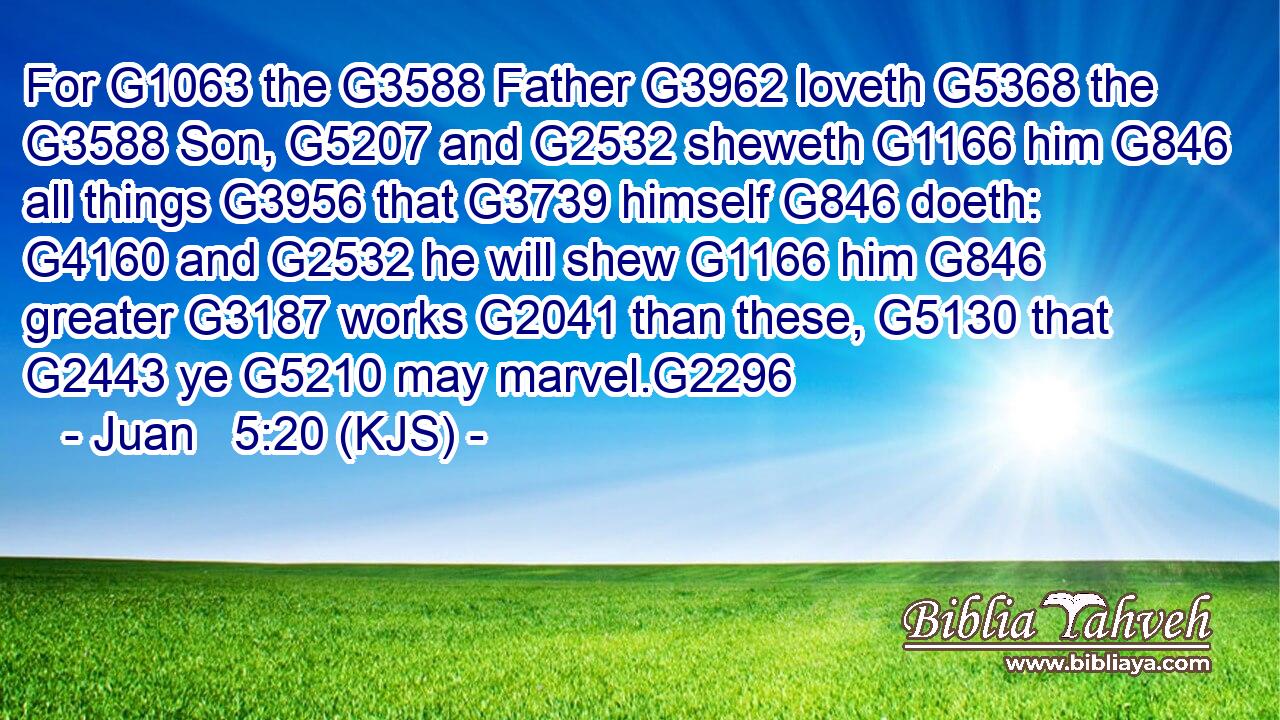 For G1063 the G3588 Father G3962 loveth G5368 the G3588 Son, G5207 and G2532 sheweth G1166 him G846 all things G3956 that G3739 himself G846 doeth: G4160 and G2532 he will shew G1166 him G846 greater G3187 works G2041 than these, G5130 that G2443 ye G5210 may marvel.G2296
