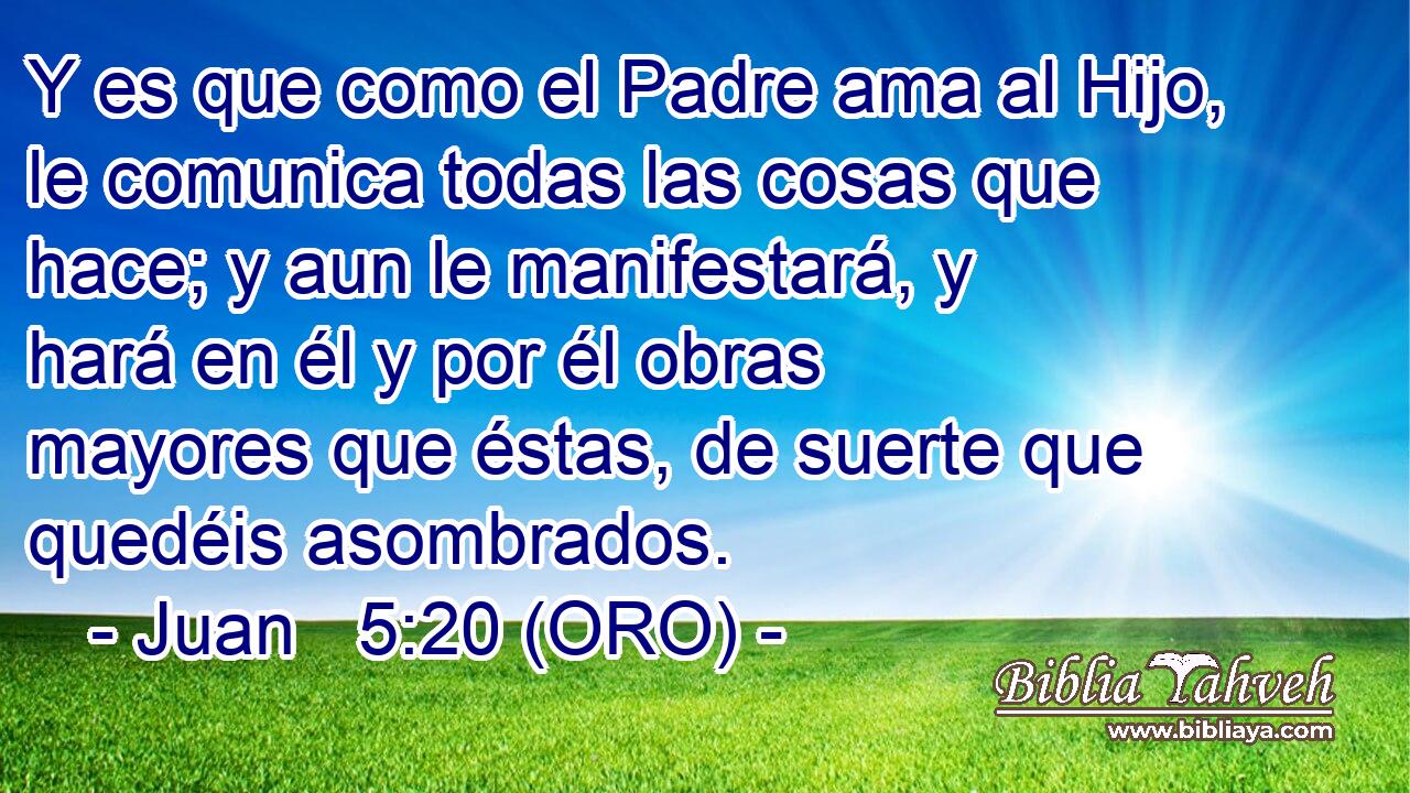  Y es que como el Padre ama al Hijo, le comunica todas las cosas que hace; y aun le manifestará, y hará en él y por él obras mayores que éstas, de suerte que quedéis asombrados. 