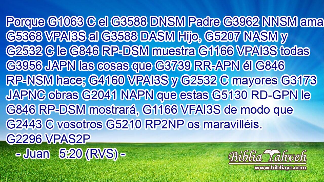 Porque G1063 C el G3588 DNSM Padre G3962 NNSM ama G5368 VPAI3S al G3588 DASM Hijo, G5207 NASM y G2532 C le G846 RP-DSM muestra G1166 VPAI3S todas G3956 JAPN las cosas que G3739 RR-APN él G846 RP-NSM hace; G4160 VPAI3S y G2532 C mayores G3173 JAPNC obras G2041 NAPN que estas G5130 RD-GPN le G846 RP-DSM mostrará, G1166 VFAI3S de modo que G2443 C vosotros G5210 RP2NP os maravilléis. G2296 VPAS2P 