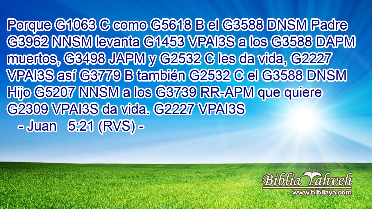 Porque G1063 C como G5618 B el G3588 DNSM Padre G3962 NNSM levanta G1453 VPAI3S a los G3588 DAPM muertos, G3498 JAPM y G2532 C les da vida, G2227 VPAI3S así G3779 B también G2532 C el G3588 DNSM Hijo G5207 NNSM a los G3739 RR-APM que quiere G2309 VPAI3S da vida. G2227 VPAI3S 