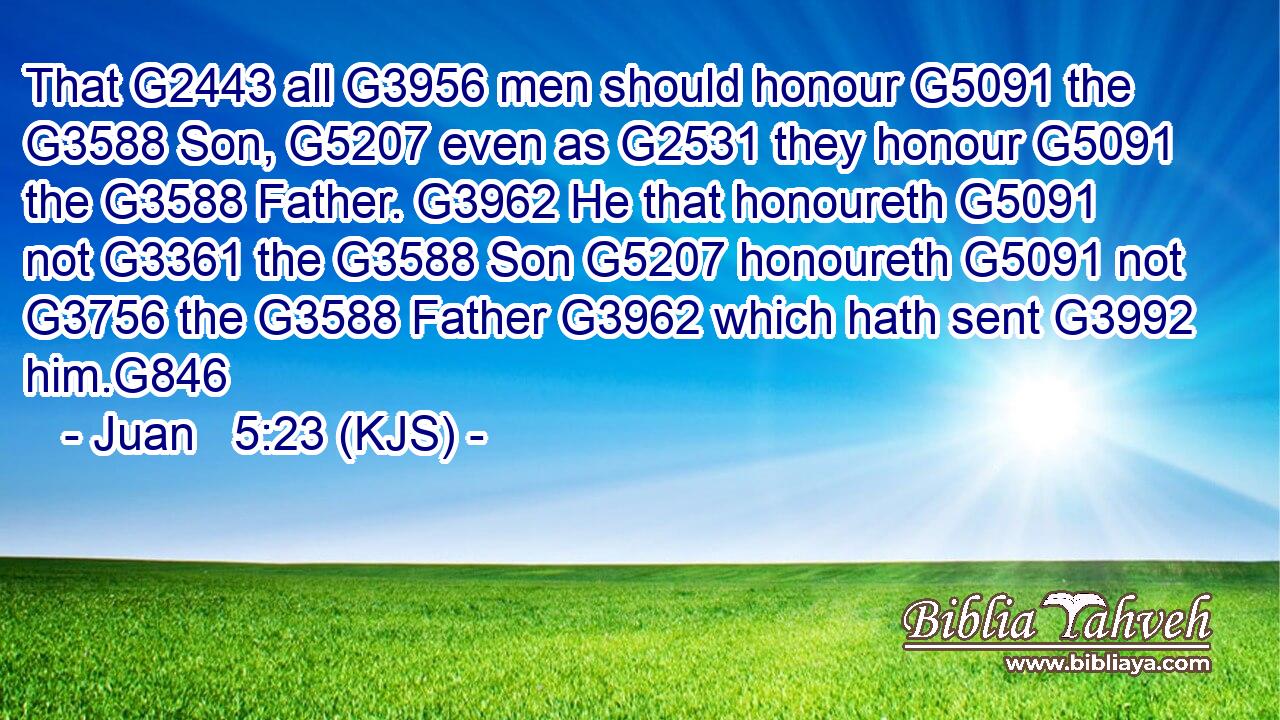 That G2443 all G3956 men should honour G5091 the G3588 Son, G5207 even as G2531 they honour G5091 the G3588 Father. G3962 He that honoureth G5091 not G3361 the G3588 Son G5207 honoureth G5091 not G3756 the G3588 Father G3962 which hath sent G3992 him.G846