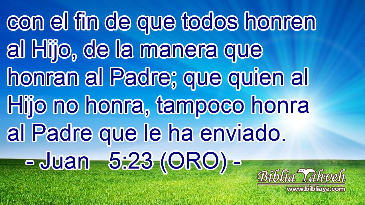  con el fin de que todos honren al Hijo, de la manera que honran al Padre; que quien al Hijo no honra, tampoco honra al Padre que le ha enviado. 