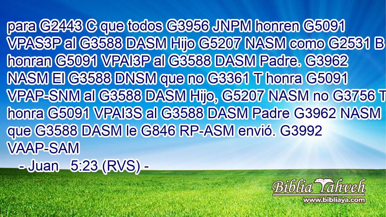 para G2443 C que todos G3956 JNPM honren G5091 VPAS3P al G3588 DASM Hijo G5207 NASM como G2531 B honran G5091 VPAI3P al G3588 DASM Padre. G3962 NASM El G3588 DNSM que no G3361 T honra G5091 VPAP-SNM al G3588 DASM Hijo, G5207 NASM no G3756 T honra G5091 VPAI3S al G3588 DASM Padre G3962 NASM que G3588 DASM le G846 RP-ASM envió. G3992 VAAP-SAM 