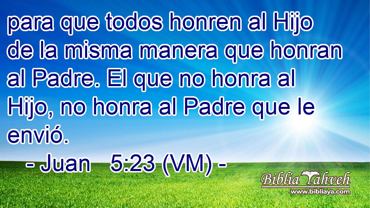  para que todos honren al Hijo de la misma manera que honran al Padre. El que no honra al Hijo, no honra al Padre que le envió. 