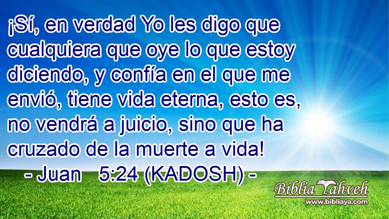  ¡Sí, en verdad Yo les digo que cualquiera que oye lo que estoy diciendo, y confía en el que me envió, tiene vida eterna, esto es, no vendrá a juicio, sino que ha cruzado de la muerte a vida! 