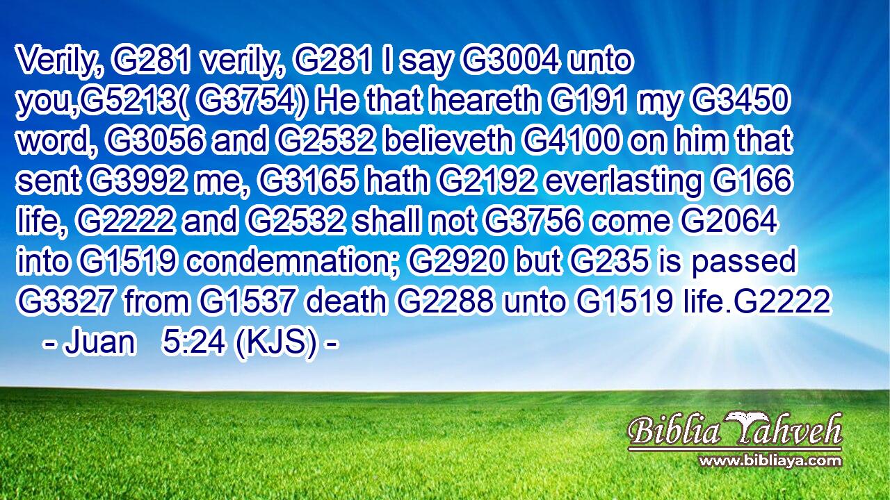 Verily, G281 verily, G281 I say G3004 unto you,G5213( G3754) He that heareth G191 my G3450 word, G3056 and G2532 believeth G4100 on him that sent G3992 me, G3165 hath G2192 everlasting G166 life, G2222 and G2532 shall not G3756 come G2064 into G1519 condemnation; G2920 but G235 is passed G3327 from G1537 death G2288 unto G1519 life.G2222