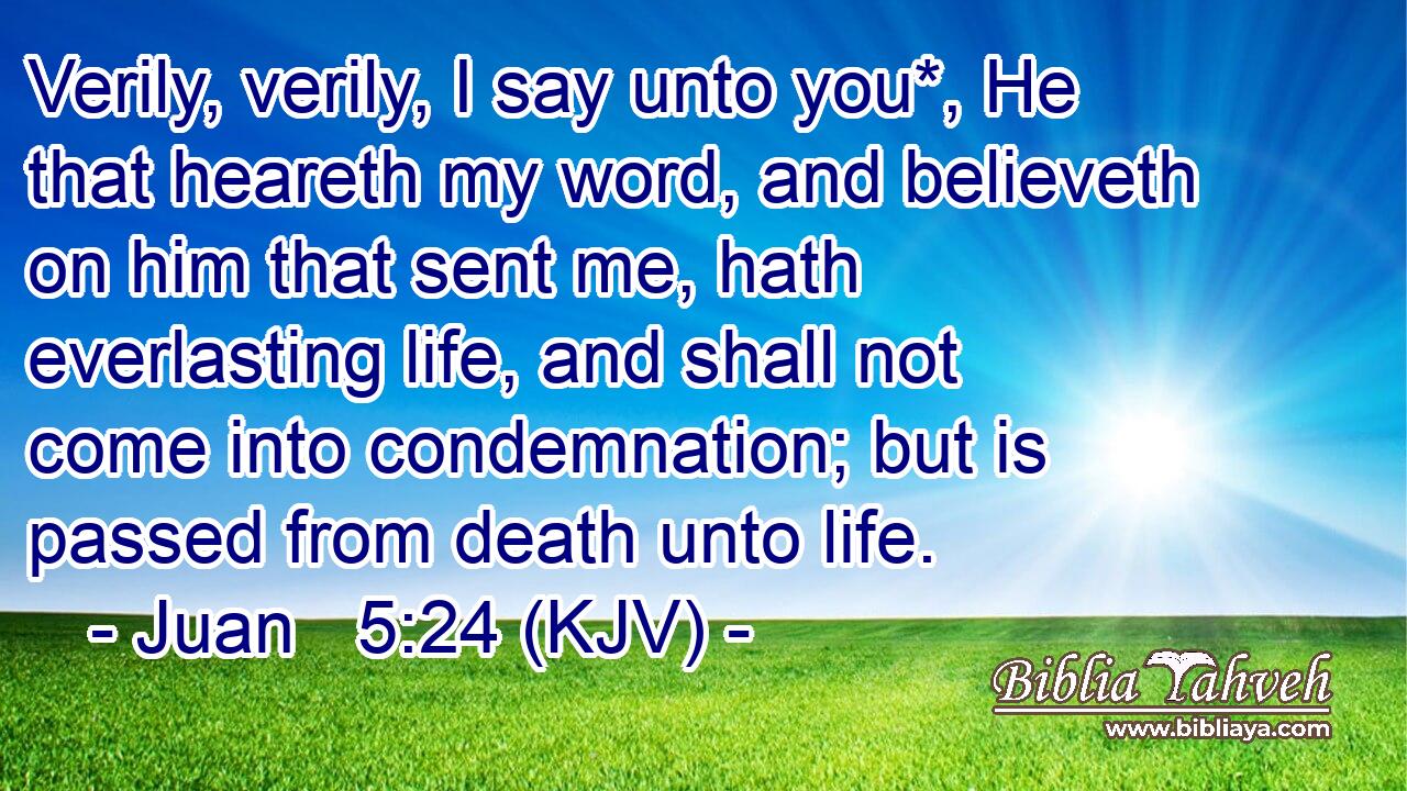 Verily, verily, I say unto you*, He that heareth my word, and believeth on him that sent me, hath everlasting life, and shall not come into condemnation; but is passed from death unto life.
