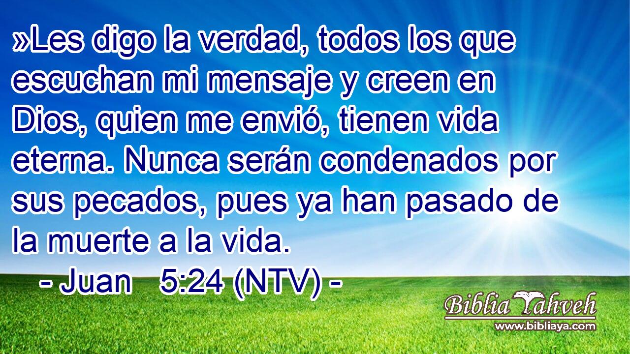 »Les digo la verdad, todos los que escuchan mi mensaje y creen en Dios, quien me envió, tienen vida eterna. Nunca serán condenados por sus pecados, pues ya han pasado de la muerte a la vida.