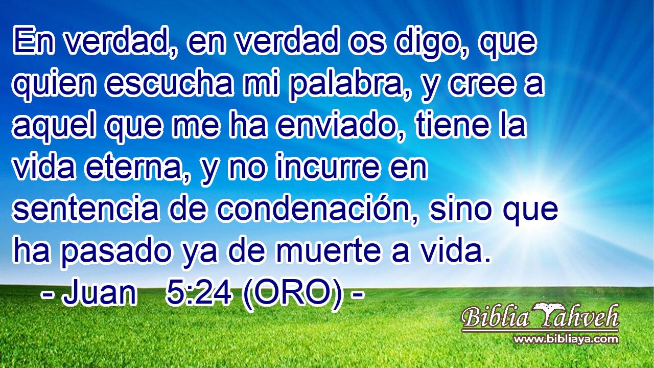  En verdad, en verdad os digo, que quien escucha mi palabra, y cree a aquel que me ha enviado, tiene la vida eterna, y no incurre en sentencia de condenación, sino que ha pasado ya de muerte a vida. 