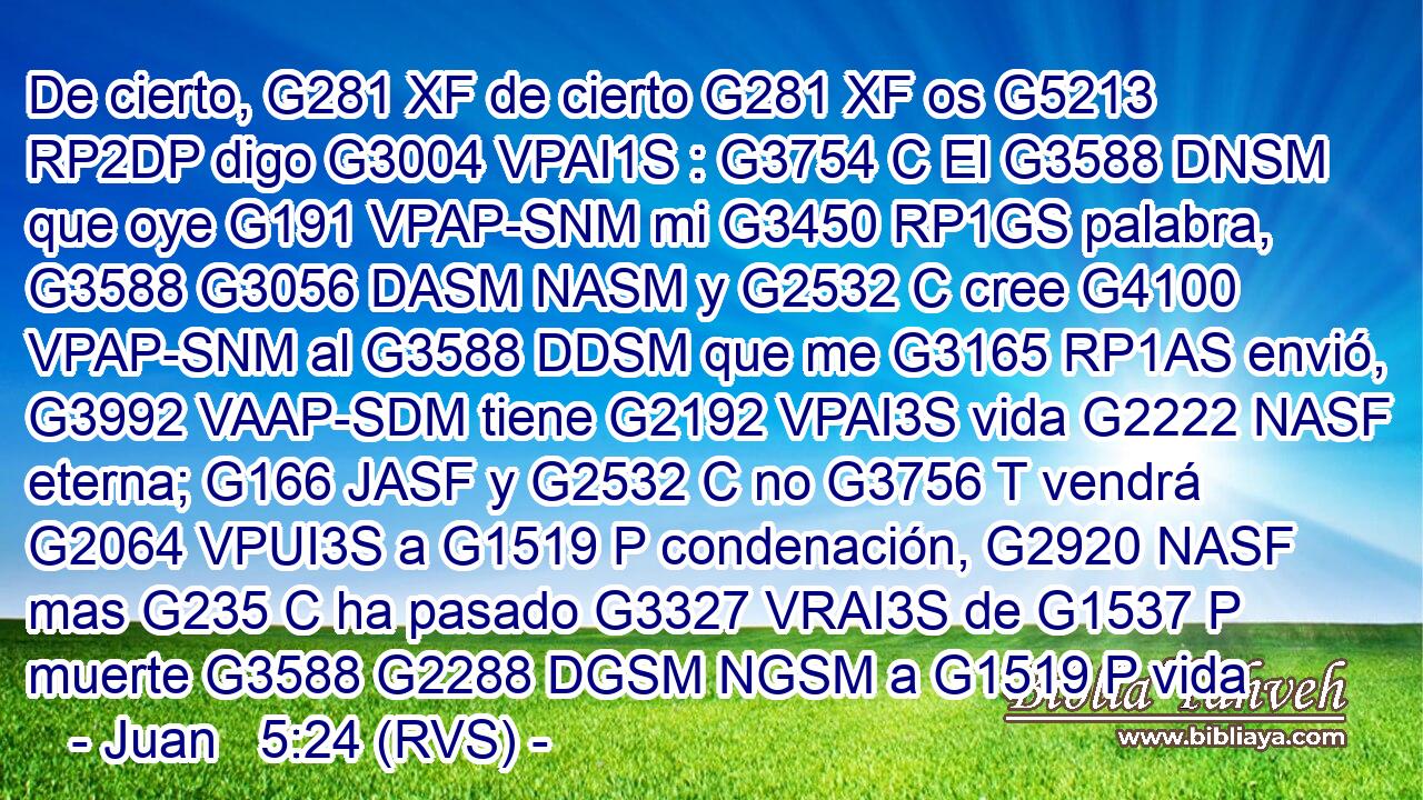 De cierto, G281 XF de cierto G281 XF os G5213 RP2DP digo G3004 VPAI1S : G3754 C El G3588 DNSM que oye G191 VPAP-SNM mi G3450 RP1GS palabra, G3588 G3056 DASM NASM y G2532 C cree G4100 VPAP-SNM al G3588 DDSM que me G3165 RP1AS envió, G3992 VAAP-SDM tiene G2192 VPAI3S vida G2222 NASF eterna; G166 JASF y G2532 C no G3756 T vendrá G2064 VPUI3S a G1519 P condenación, G2920 NASF mas G235 C ha pasado G3327 VRAI3S de G1537 P muerte G3588 G2288 DGSM NGSM a G1519 P vida