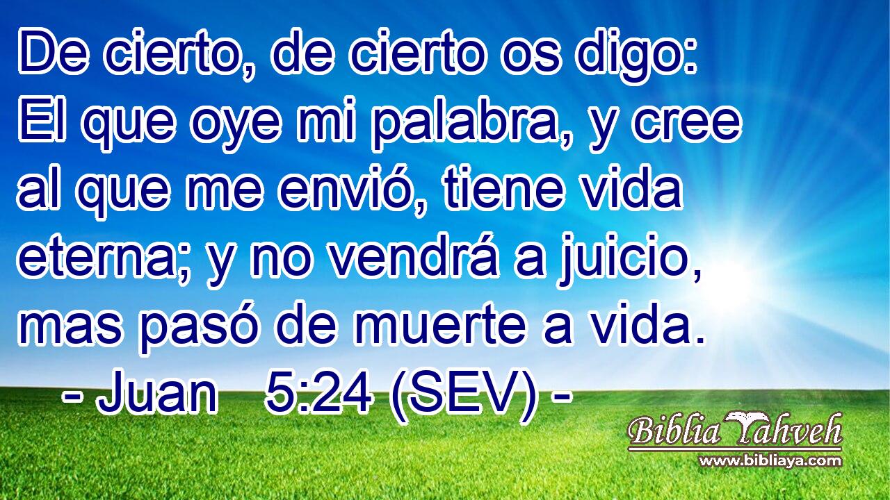 De cierto, de cierto os digo: El que oye mi palabra, y cree al que me envió, tiene vida eterna; y no vendrá a juicio, mas pasó de muerte a vida.