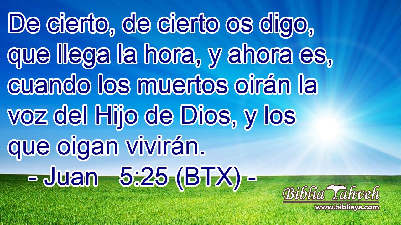 De cierto, de cierto os digo, que llega la hora, y ahora es, cuando los muertos oirán la voz del Hijo de Dios, y los que oigan vivirán.