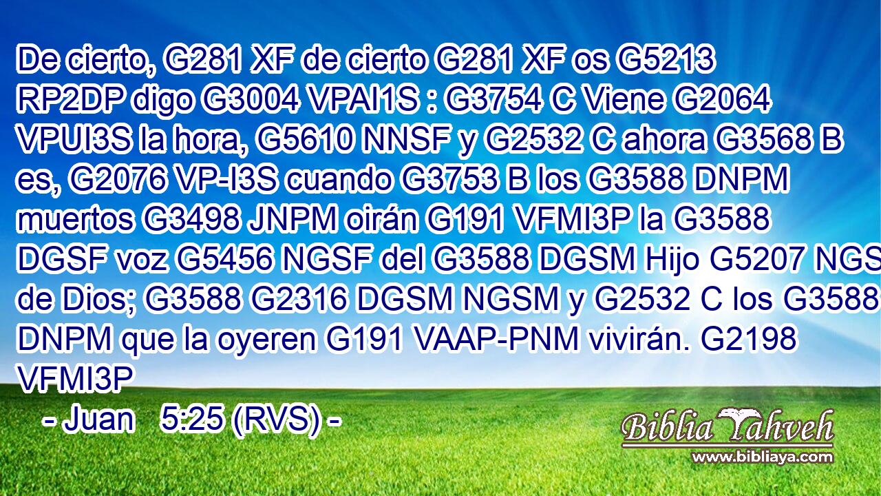 De cierto, G281 XF de cierto G281 XF os G5213 RP2DP digo G3004 VPAI1S : G3754 C Viene G2064 VPUI3S la hora, G5610 NNSF y G2532 C ahora G3568 B es, G2076 VP-I3S cuando G3753 B los G3588 DNPM muertos G3498 JNPM oirán G191 VFMI3P la G3588 DGSF voz G5456 NGSF del G3588 DGSM Hijo G5207 NGSM de Dios; G3588 G2316 DGSM NGSM y G2532 C los G3588 DNPM que la oyeren G191 VAAP-PNM vivirán. G2198 VFMI3P 
