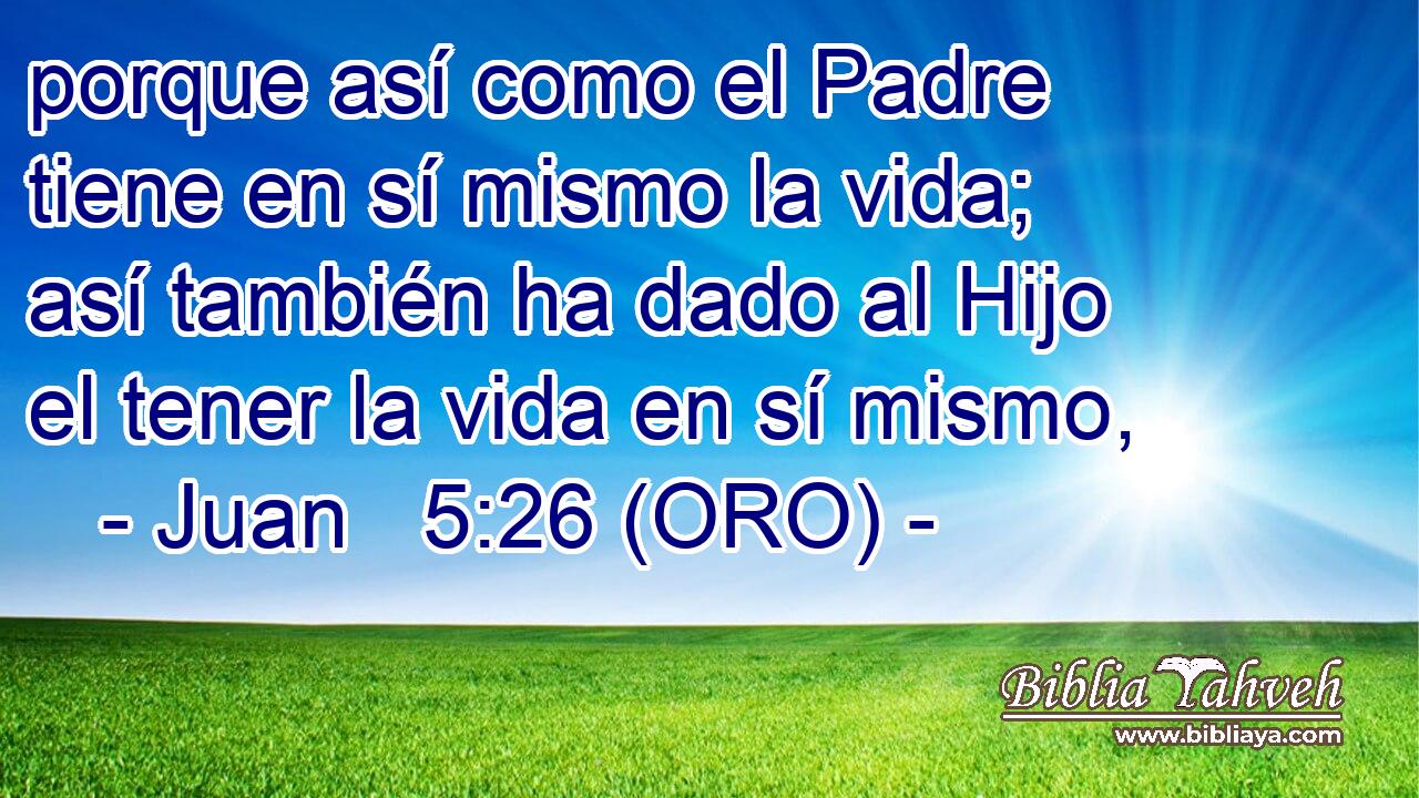  porque así como el Padre tiene en sí mismo la vida; así también ha dado al Hijo el tener la vida en sí mismo, 