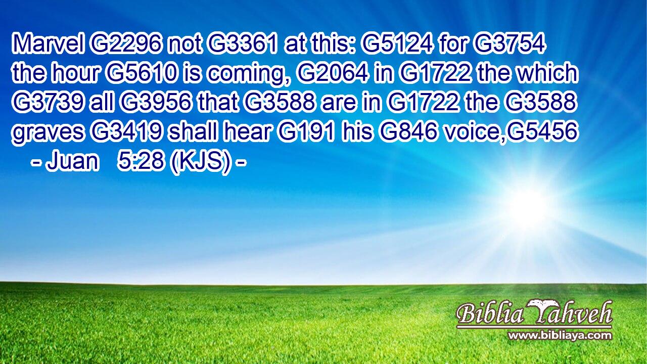Marvel G2296 not G3361 at this: G5124 for G3754 the hour G5610 is coming, G2064 in G1722 the which G3739 all G3956 that G3588 are in G1722 the G3588 graves G3419 shall hear G191 his G846 voice,G5456