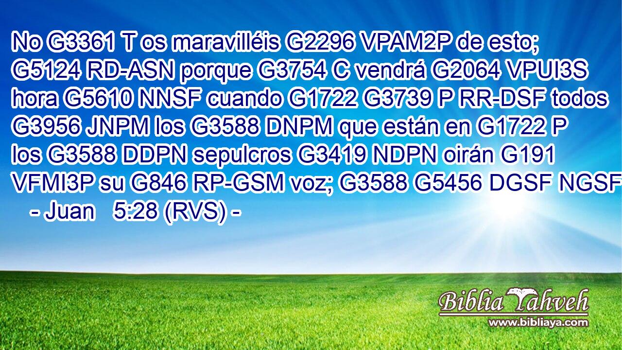 No G3361 T os maravilléis G2296 VPAM2P de esto; G5124 RD-ASN porque G3754 C vendrá G2064 VPUI3S hora G5610 NNSF cuando G1722 G3739 P RR-DSF todos G3956 JNPM los G3588 DNPM que están en G1722 P los G3588 DDPN sepulcros G3419 NDPN oirán G191 VFMI3P su G846 RP-GSM voz; G3588 G5456 DGSF NGSF 
