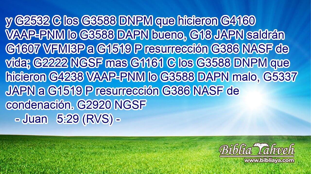 y G2532 C los G3588 DNPM que hicieron G4160 VAAP-PNM lo G3588 DAPN bueno, G18 JAPN saldrán G1607 VFMI3P a G1519 P resurrección G386 NASF de vida; G2222 NGSF mas G1161 C los G3588 DNPM que hicieron G4238 VAAP-PNM lo G3588 DAPN malo, G5337 JAPN a G1519 P resurrección G386 NASF de condenación. G2920 NGSF 