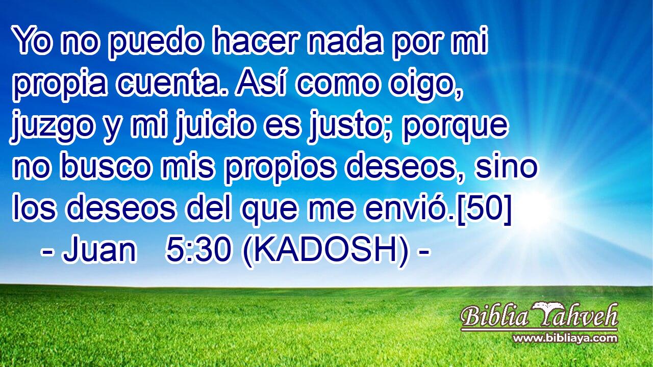  Yo no puedo hacer nada por mi propia cuenta. Así como oigo, juzgo y mi juicio es justo; porque no busco mis propios deseos, sino los deseos del que me envió.[50] 