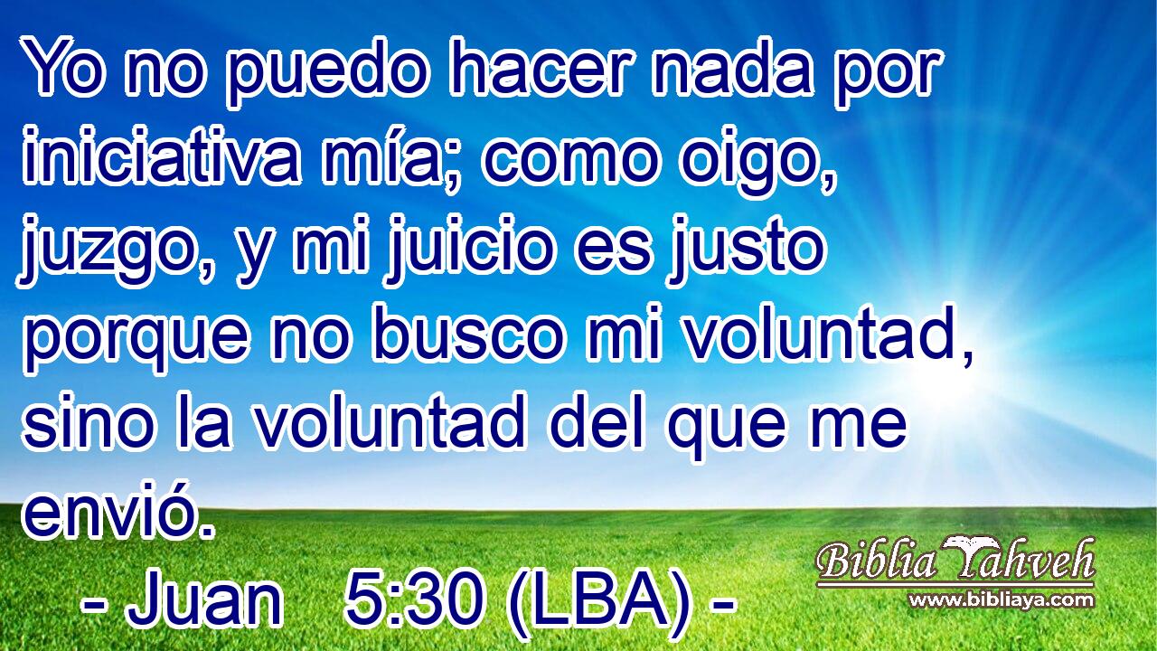 Yo no puedo hacer nada por iniciativa mía; como oigo, juzgo, y mi juicio es justo porque no busco mi voluntad, sino la voluntad del que me envió.