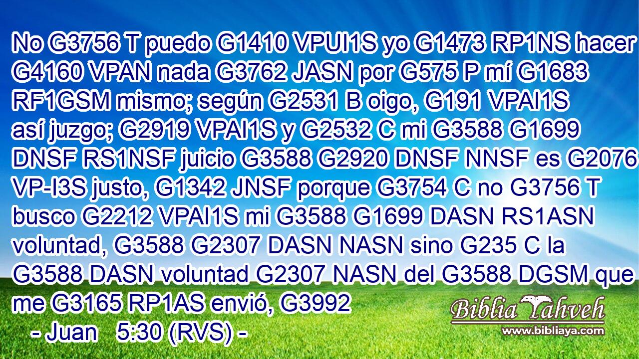 No G3756 T puedo G1410 VPUI1S yo G1473 RP1NS hacer G4160 VPAN nada G3762 JASN por G575 P mí G1683 RF1GSM mismo; según G2531 B oigo, G191 VPAI1S así juzgo; G2919 VPAI1S y G2532 C mi G3588 G1699 DNSF RS1NSF juicio G3588 G2920 DNSF NNSF es G2076 VP-I3S justo, G1342 JNSF porque G3754 C no G3756 T busco G2212 VPAI1S mi G3588 G1699 DASN RS1ASN voluntad, G3588 G2307 DASN NASN sino G235 C la G3588 DASN voluntad G2307 NASN del G3588 DGSM que me G3165 RP1AS envió, G3992 