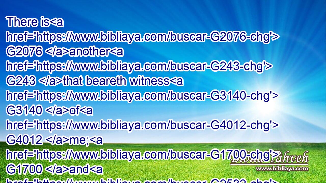 There is G2076 another G243 that beareth witness G3140 of G4012 me; G1700 and G2532 I know G1492 that G3754 the G3588 witness G3141 which G3739 he witnesseth G3140 of G4012 me G1700 is G2076 true.G227