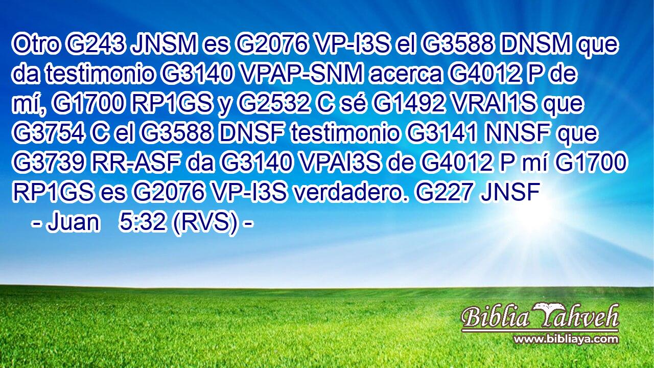 Otro G243 JNSM es G2076 VP-I3S el G3588 DNSM que da testimonio G3140 VPAP-SNM acerca G4012 P de mí, G1700 RP1GS y G2532 C sé G1492 VRAI1S que G3754 C el G3588 DNSF testimonio G3141 NNSF que G3739 RR-ASF da G3140 VPAI3S de G4012 P mí G1700 RP1GS es G2076 VP-I3S verdadero. G227 JNSF 