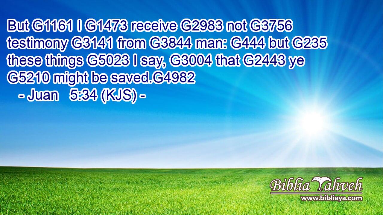 But G1161 I G1473 receive G2983 not G3756 testimony G3141 from G3844 man: G444 but G235 these things G5023 I say, G3004 that G2443 ye G5210 might be saved.G4982