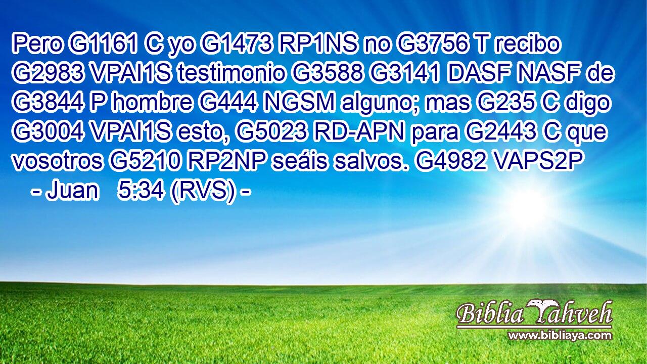 Pero G1161 C yo G1473 RP1NS no G3756 T recibo G2983 VPAI1S testimonio G3588 G3141 DASF NASF de G3844 P hombre G444 NGSM alguno; mas G235 C digo G3004 VPAI1S esto, G5023 RD-APN para G2443 C que vosotros G5210 RP2NP seáis salvos. G4982 VAPS2P 