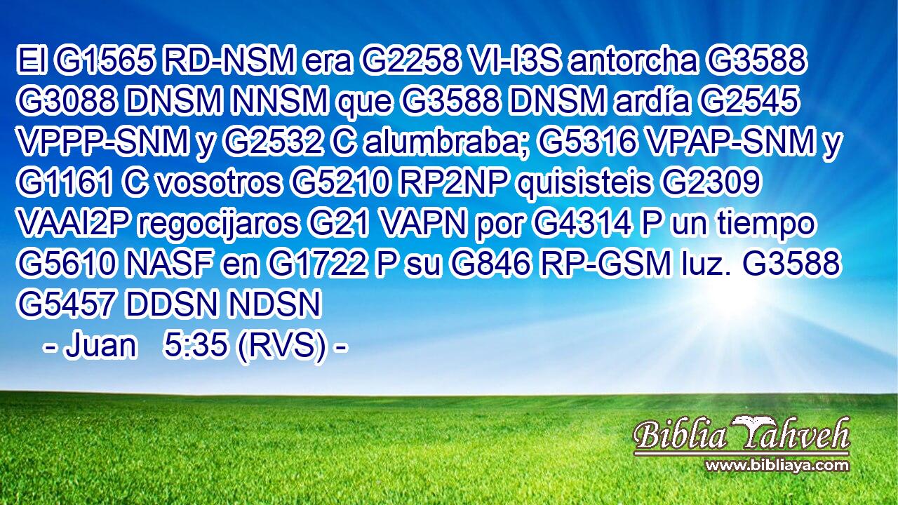 El G1565 RD-NSM era G2258 VI-I3S antorcha G3588 G3088 DNSM NNSM que G3588 DNSM ardía G2545 VPPP-SNM y G2532 C alumbraba; G5316 VPAP-SNM y G1161 C vosotros G5210 RP2NP quisisteis G2309 VAAI2P regocijaros G21 VAPN por G4314 P un tiempo G5610 NASF en G1722 P su G846 RP-GSM luz. G3588 G5457 DDSN NDSN 