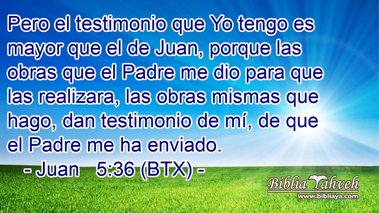Pero el testimonio que Yo tengo es mayor que el de Juan, porque las obras que el Padre me dio para que las realizara, las obras mismas que hago, dan testimonio de mí, de que el Padre me ha enviado.