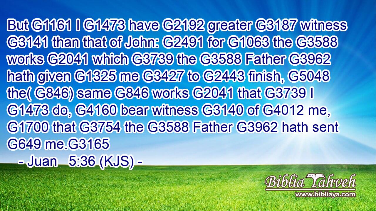 But G1161 I G1473 have G2192 greater G3187 witness G3141 than that of John: G2491 for G1063 the G3588 works G2041 which G3739 the G3588 Father G3962 hath given G1325 me G3427 to G2443 finish, G5048 the( G846) same G846 works G2041 that G3739 I G1473 do, G4160 bear witness G3140 of G4012 me, G1700 that G3754 the G3588 Father G3962 hath sent G649 me.G3165