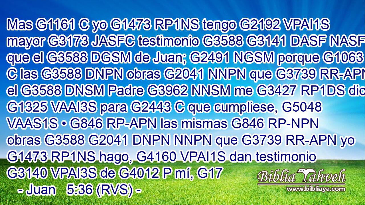 Mas G1161 C yo G1473 RP1NS tengo G2192 VPAI1S mayor G3173 JASFC testimonio G3588 G3141 DASF NASF que el G3588 DGSM de Juan; G2491 NGSM porque G1063 C las G3588 DNPN obras G2041 NNPN que G3739 RR-APN el G3588 DNSM Padre G3962 NNSM me G3427 RP1DS dio G1325 VAAI3S para G2443 C que cumpliese, G5048 VAAS1S • G846 RP-APN las mismas G846 RP-NPN obras G3588 G2041 DNPN NNPN que G3739 RR-APN yo G1473 RP1NS hago, G4160 VPAI1S dan testimonio G3140 VPAI3S de G4012 P mí, G17