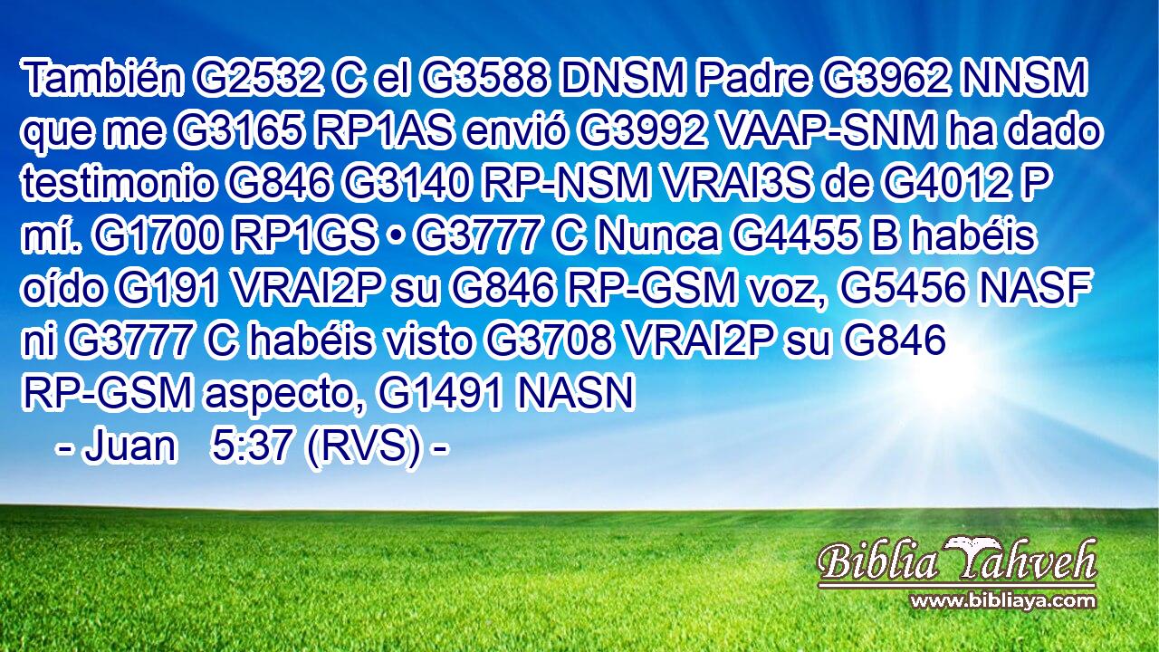 También G2532 C el G3588 DNSM Padre G3962 NNSM que me G3165 RP1AS envió G3992 VAAP-SNM ha dado testimonio G846 G3140 RP-NSM VRAI3S de G4012 P mí. G1700 RP1GS • G3777 C Nunca G4455 B habéis oído G191 VRAI2P su G846 RP-GSM voz, G5456 NASF ni G3777 C habéis visto G3708 VRAI2P su G846 RP-GSM aspecto, G1491 NASN 