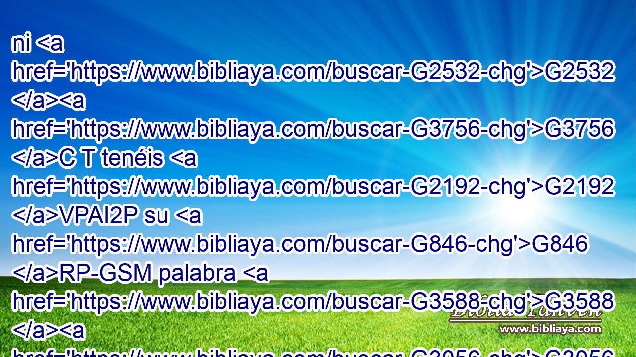 ni G2532 G3756 C T tenéis G2192 VPAI2P su G846 RP-GSM palabra G3588 G3056 DASM NASM morando G3306 VPAP-SAM en G1722 P vosotros; G5213 RP2DP porque G3754 C a quien G3739 RR-ASM él G1565 RD-NSM envió, G649 VAAI3S • G5129 RD-DSM vosotros G5210 RP2NP no G3756 T creéis. G4100 VPAI2P 