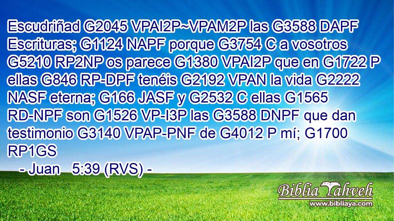 Escudriñad G2045 VPAI2P~VPAM2P las G3588 DAPF Escrituras; G1124 NAPF porque G3754 C a vosotros G5210 RP2NP os parece G1380 VPAI2P que en G1722 P ellas G846 RP-DPF tenéis G2192 VPAN la vida G2222 NASF eterna; G166 JASF y G2532 C ellas G1565 RD-NPF son G1526 VP-I3P las G3588 DNPF que dan testimonio G3140 VPAP-PNF de G4012 P mí; G1700 RP1GS 