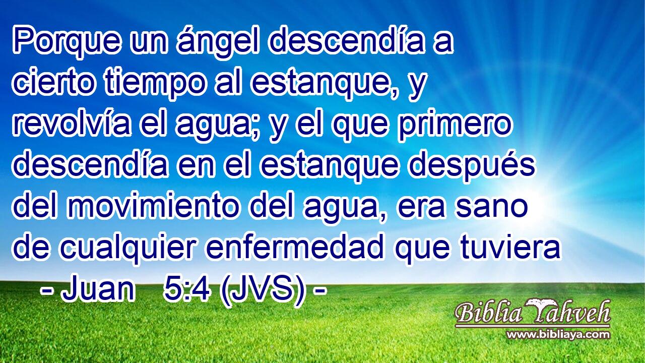 Porque un ángel descendía a cierto tiempo al estanque, y revolvía el agua; y el que primero descendía en el estanque después del movimiento del agua, era sano de cualquier enfermedad que tuviera