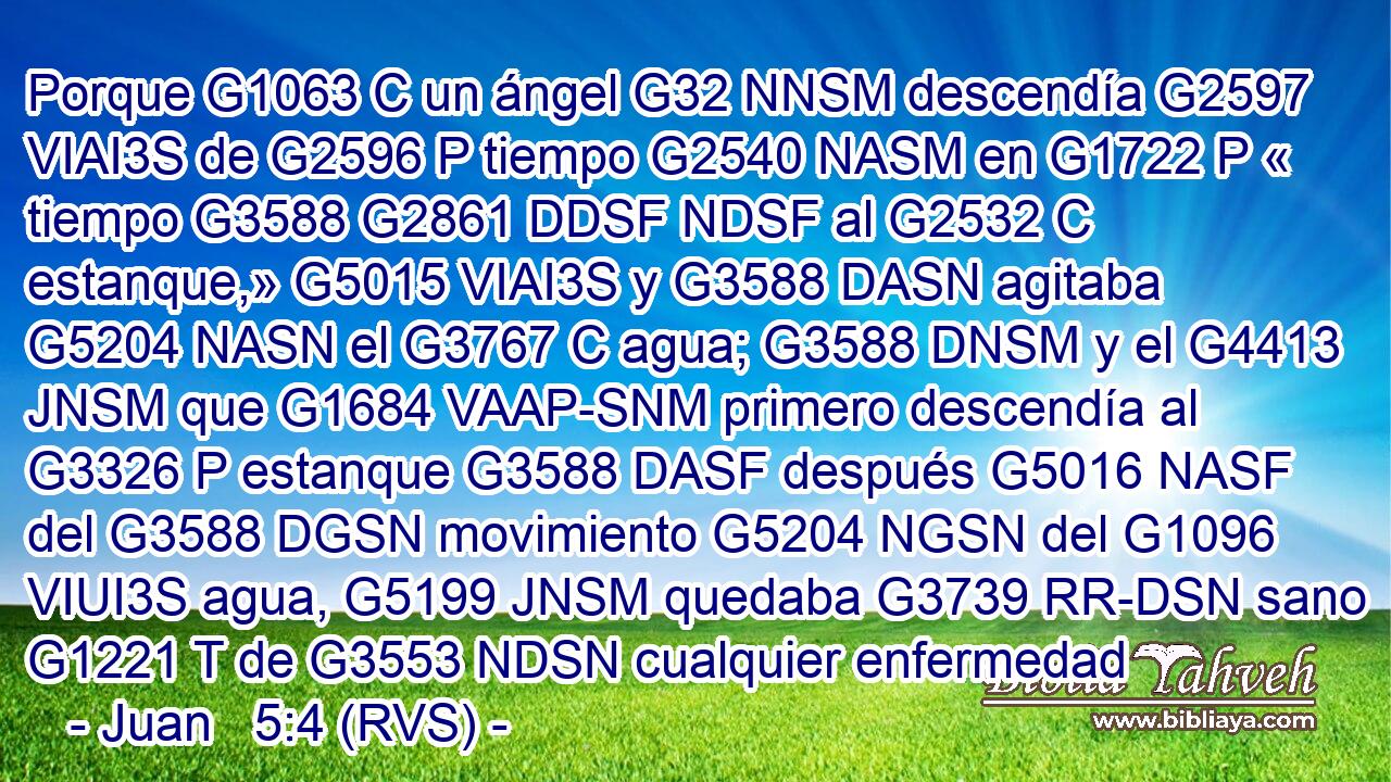 Porque G1063 C un ángel G32 NNSM descendía G2597 VIAI3S de G2596 P tiempo G2540 NASM en G1722 P « tiempo G3588 G2861 DDSF NDSF al G2532 C estanque,» G5015 VIAI3S y G3588 DASN agitaba G5204 NASN el G3767 C agua; G3588 DNSM y el G4413 JNSM que G1684 VAAP-SNM primero descendía al G3326 P estanque G3588 DASF después G5016 NASF del G3588 DGSN movimiento G5204 NGSN del G1096 VIUI3S agua, G5199 JNSM quedaba G3739 RR-DSN sano G1221 T de G3553 NDSN cualquier enfermedad 