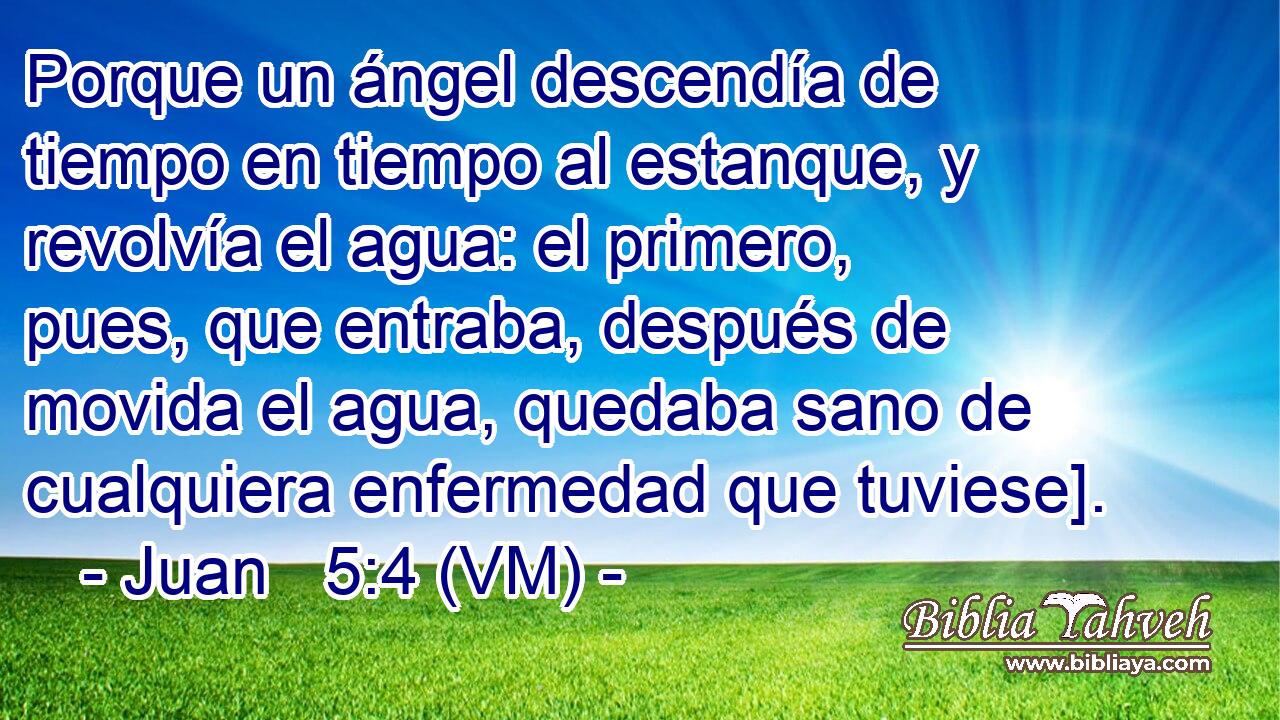  Porque un ángel descendía de tiempo en tiempo al estanque, y revolvía el agua: el primero, pues, que entraba, después de movida el agua, quedaba sano de cualquiera enfermedad que tuviese]. 