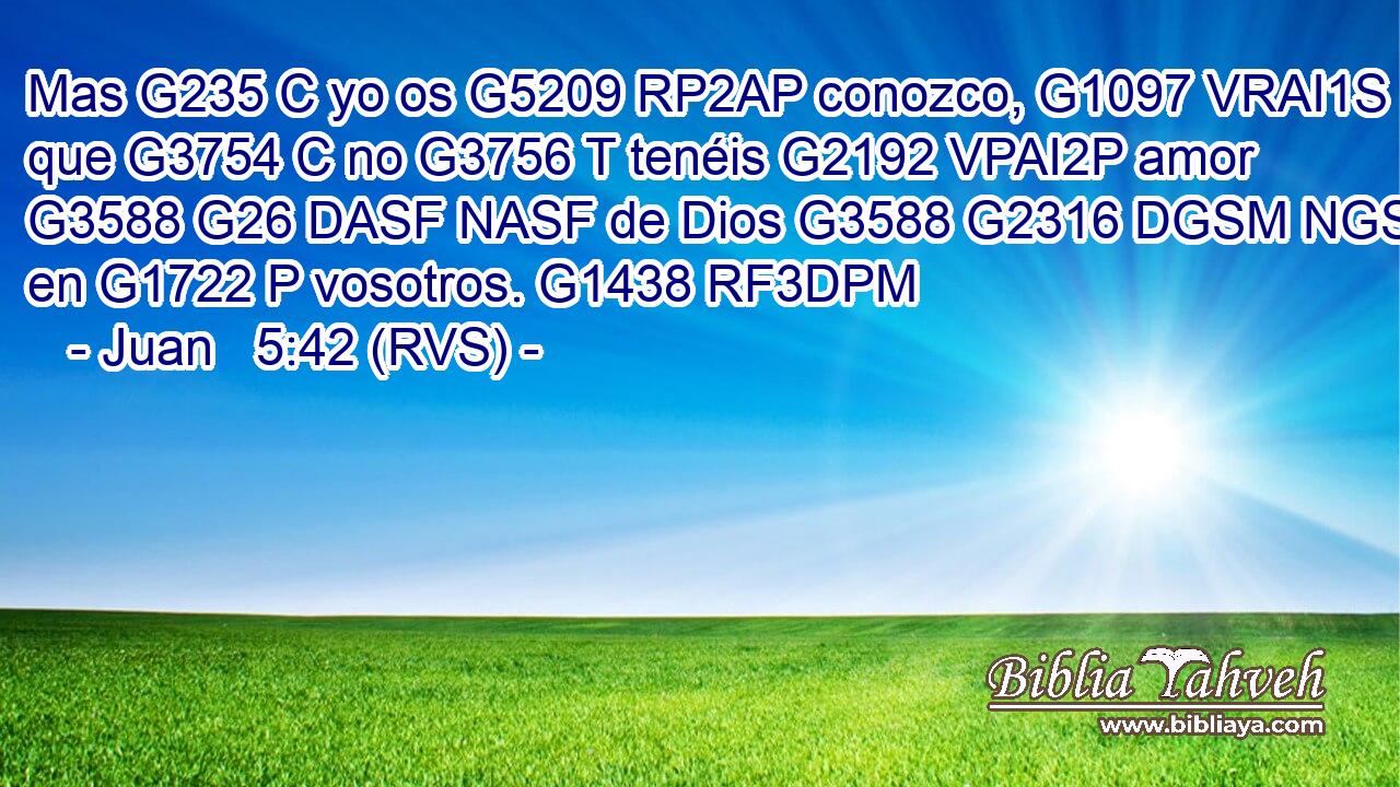 Mas G235 C yo os G5209 RP2AP conozco, G1097 VRAI1S que G3754 C no G3756 T tenéis G2192 VPAI2P amor G3588 G26 DASF NASF de Dios G3588 G2316 DGSM NGSM en G1722 P vosotros. G1438 RF3DPM 