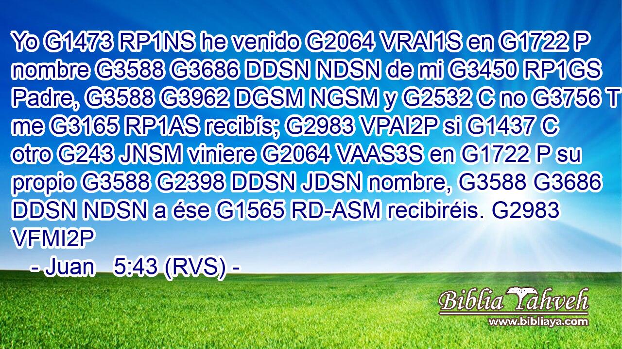 Yo G1473 RP1NS he venido G2064 VRAI1S en G1722 P nombre G3588 G3686 DDSN NDSN de mi G3450 RP1GS Padre, G3588 G3962 DGSM NGSM y G2532 C no G3756 T me G3165 RP1AS recibís; G2983 VPAI2P si G1437 C otro G243 JNSM viniere G2064 VAAS3S en G1722 P su propio G3588 G2398 DDSN JDSN nombre, G3588 G3686 DDSN NDSN a ése G1565 RD-ASM recibiréis. G2983 VFMI2P 