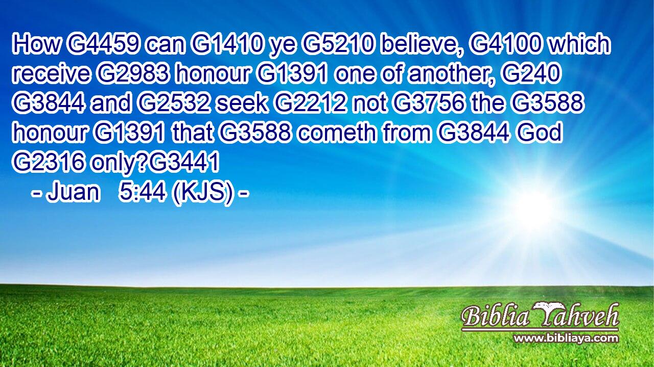 How G4459 can G1410 ye G5210 believe, G4100 which receive G2983 honour G1391 one of another, G240  G3844 and G2532 seek G2212 not G3756 the G3588 honour G1391 that G3588 cometh from G3844 God G2316 only?G3441