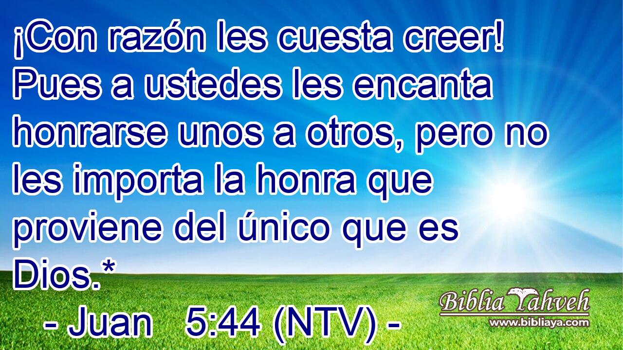 ¡Con razón les cuesta creer! Pues a ustedes les encanta honrarse unos a otros, pero no les importa la honra que proviene del único que es Dios.*