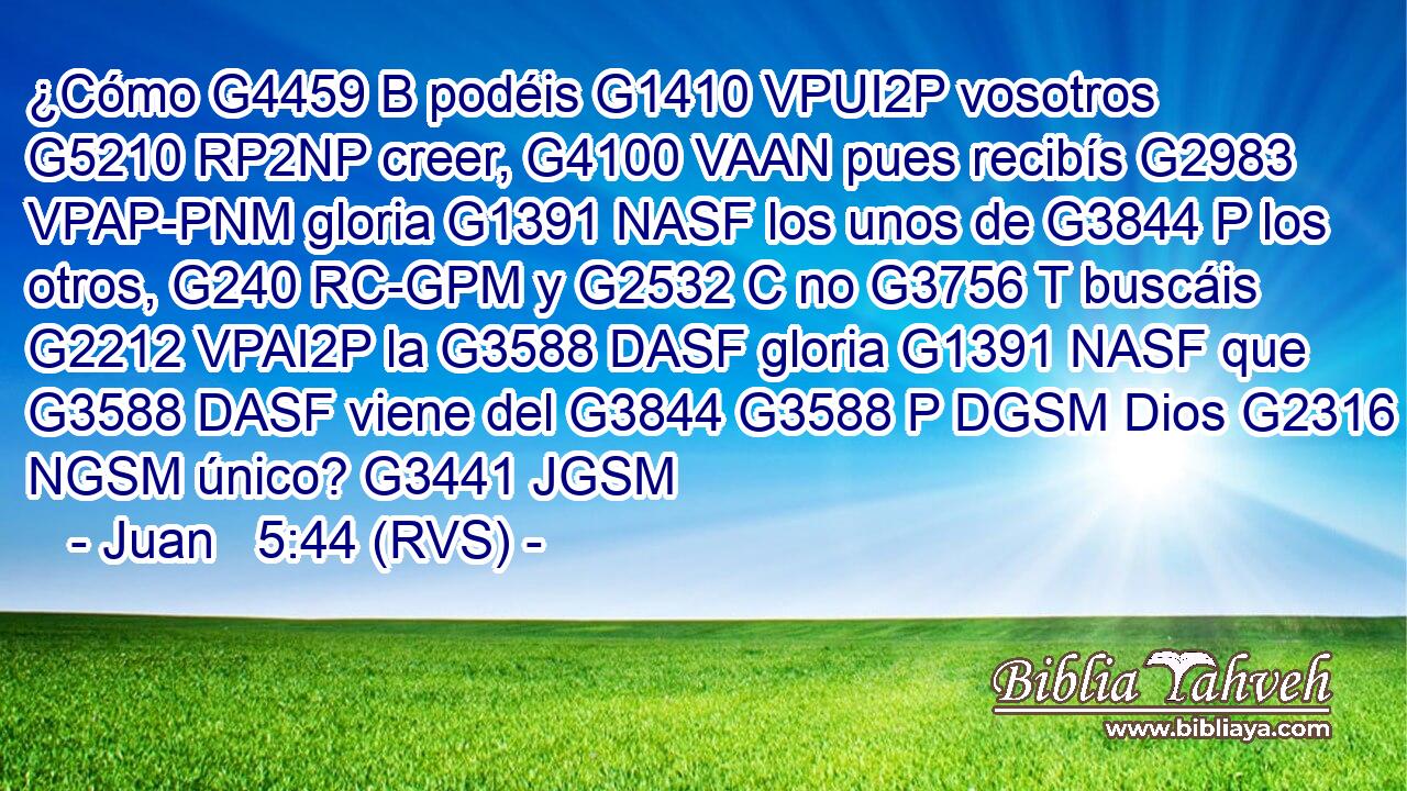 ¿Cómo G4459 B podéis G1410 VPUI2P vosotros G5210 RP2NP creer, G4100 VAAN pues recibís G2983 VPAP-PNM gloria G1391 NASF los unos de G3844 P los otros, G240 RC-GPM y G2532 C no G3756 T buscáis G2212 VPAI2P la G3588 DASF gloria G1391 NASF que G3588 DASF viene del G3844 G3588 P DGSM Dios G2316 NGSM único? G3441 JGSM 