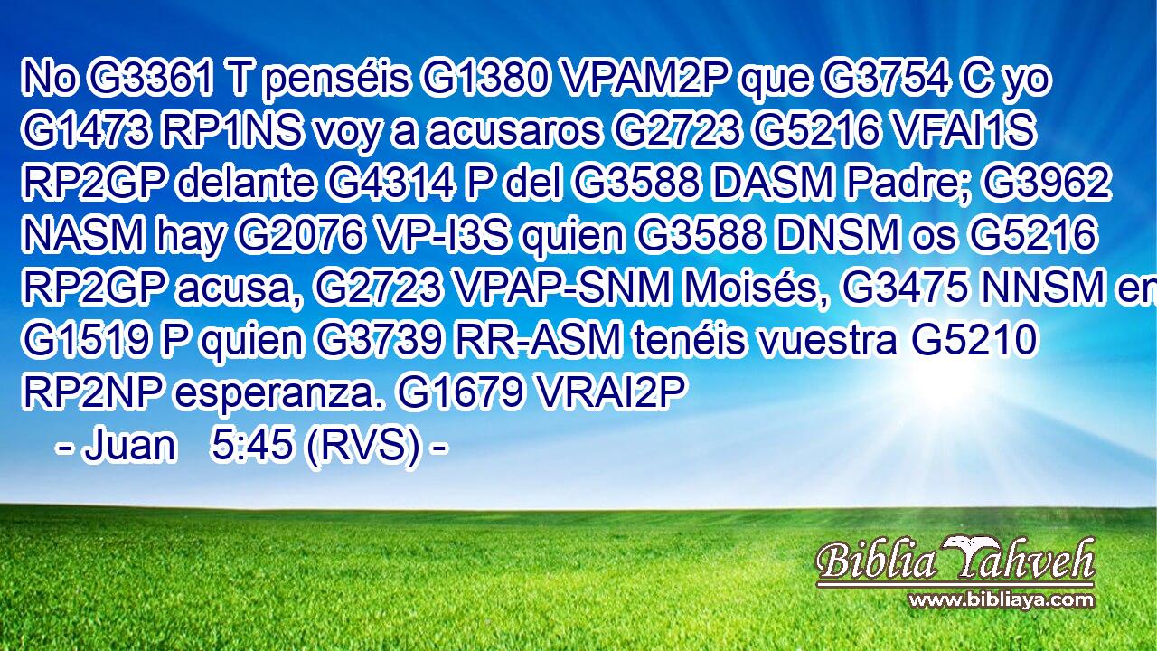 No G3361 T penséis G1380 VPAM2P que G3754 C yo G1473 RP1NS voy a acusaros G2723 G5216 VFAI1S RP2GP delante G4314 P del G3588 DASM Padre; G3962 NASM hay G2076 VP-I3S quien G3588 DNSM os G5216 RP2GP acusa, G2723 VPAP-SNM Moisés, G3475 NNSM en G1519 P quien G3739 RR-ASM tenéis vuestra G5210 RP2NP esperanza. G1679 VRAI2P 