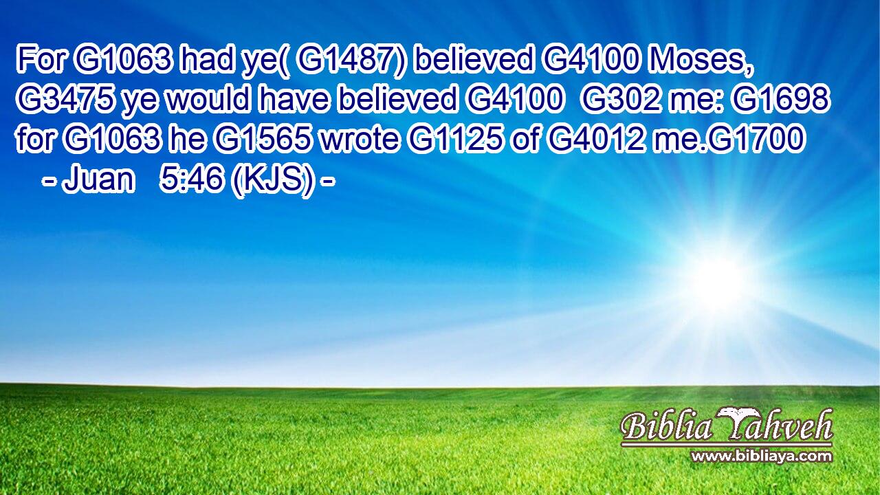 For G1063 had ye( G1487) believed G4100 Moses, G3475 ye would have believed G4100  G302 me: G1698 for G1063 he G1565 wrote G1125 of G4012 me.G1700