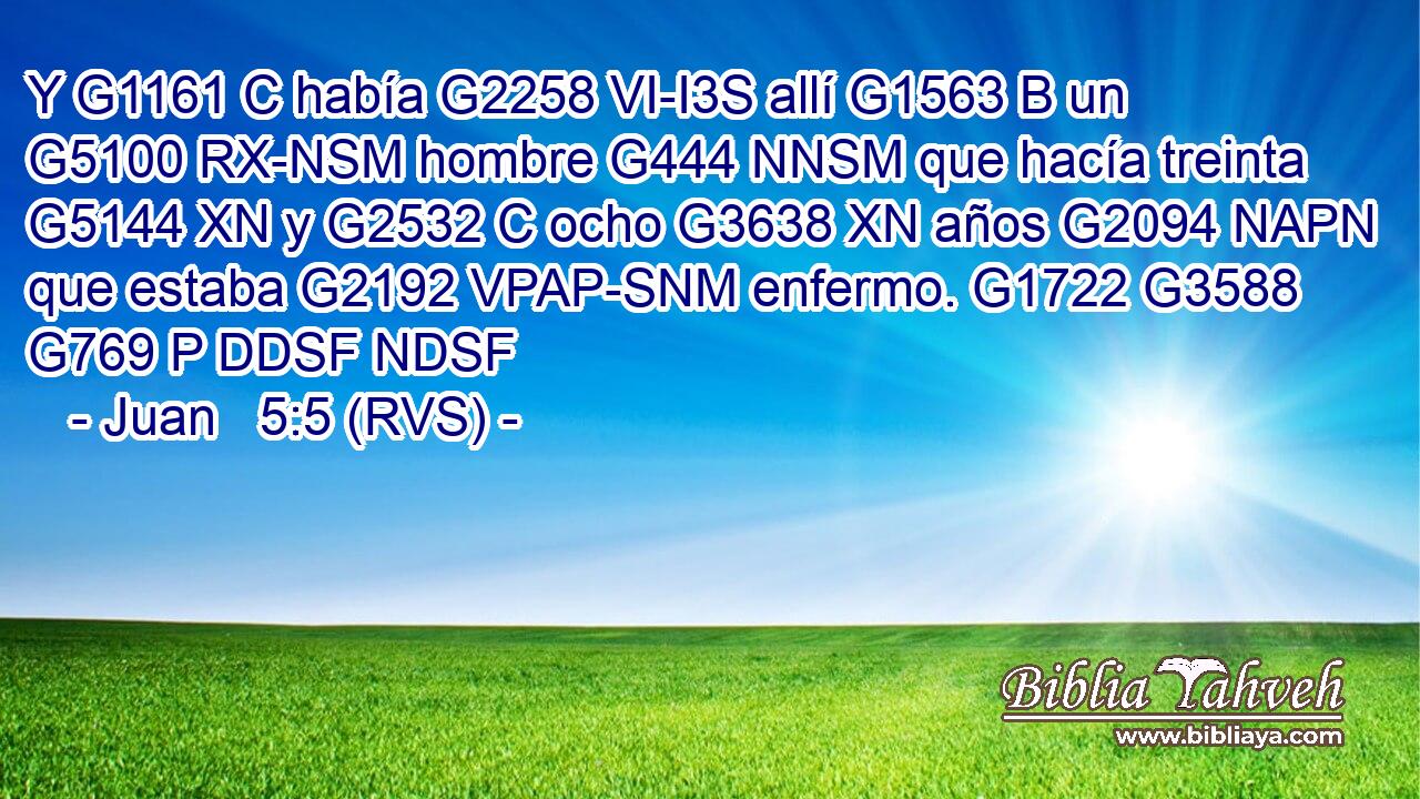 Y G1161 C había G2258 VI-I3S allí G1563 B un G5100 RX-NSM hombre G444 NNSM que hacía treinta G5144 XN y G2532 C ocho G3638 XN años G2094 NAPN que estaba G2192 VPAP-SNM enfermo. G1722 G3588 G769 P DDSF NDSF 